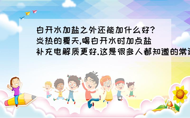 白开水加盐之外还能加什么好?炎热的夏天,喝白开水时加点盐补充电解质更好.这是很多人都知道的常识.可是盐不是氯化钠吗?人又不是只要钠离子.那还要什么呢?开水里除了加盐可以加什么?