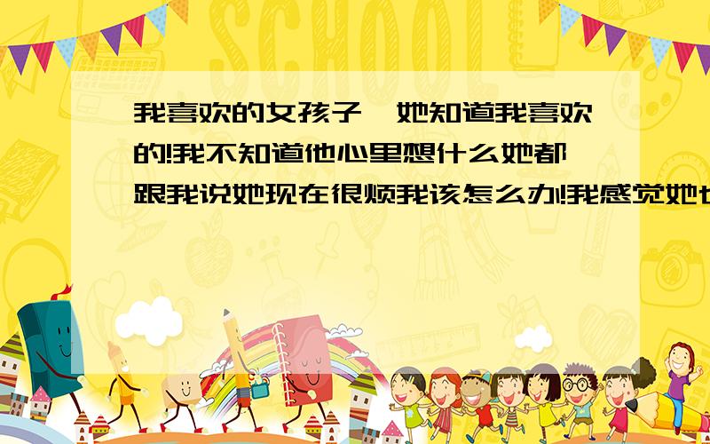 我喜欢的女孩子,她知道我喜欢的!我不知道他心里想什么她都跟我说她现在很烦我该怎么办!我感觉她也有点喜欢我,我发短信都是只称呼她最后一个字.她都没说什么