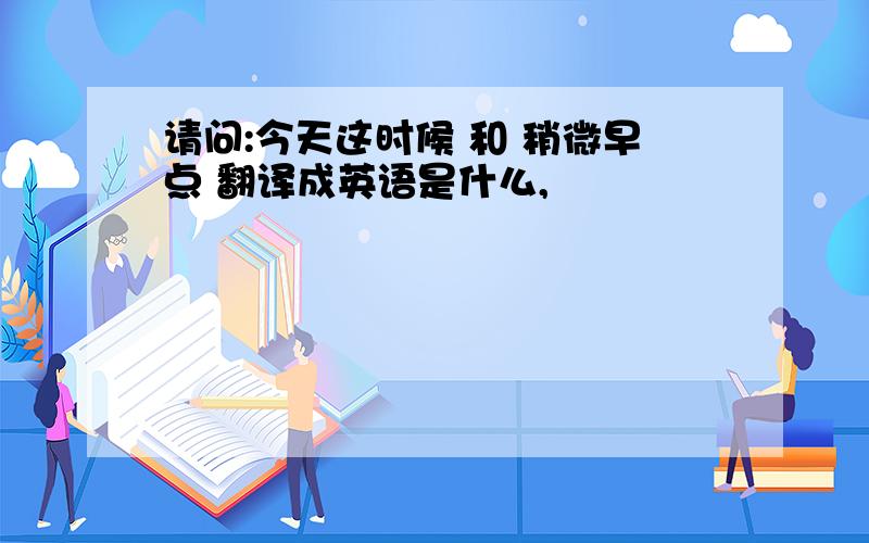 请问:今天这时候 和 稍微早点 翻译成英语是什么,