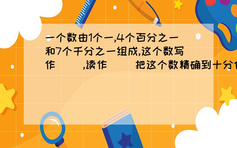 一个数由1个一,4个百分之一和7个千分之一组成,这个数写作（ ）,读作（ ）把这个数精确到十分位是（ ）