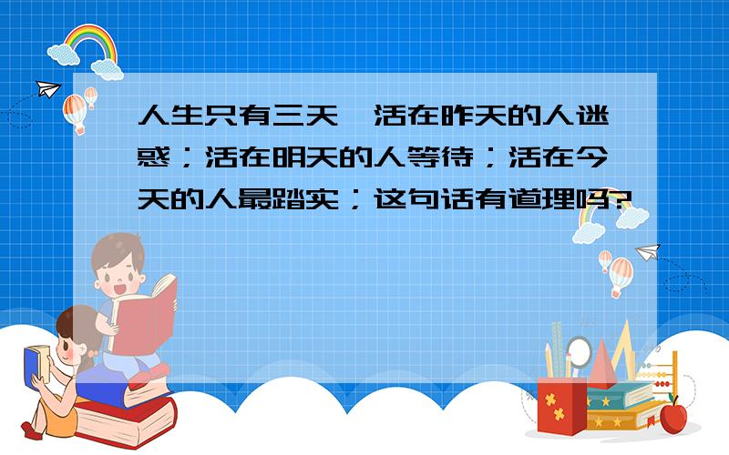 人生只有三天,活在昨天的人迷惑；活在明天的人等待；活在今天的人最踏实；这句话有道理吗?