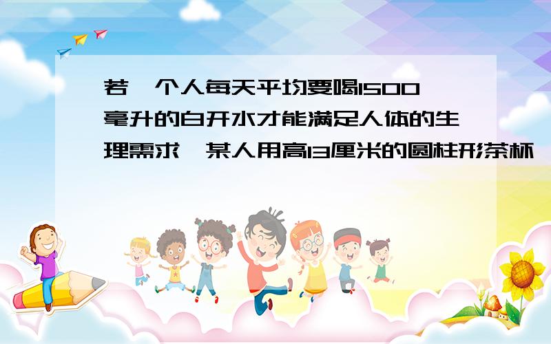 若一个人每天平均要喝1500毫升的白开水才能满足人体的生理需求,某人用高13厘米的圆柱形茶杯,一天喝了6杯水,那每次开水都倒买茶杯,茶杯底面圆的直径为多少厘米时才能达到要求