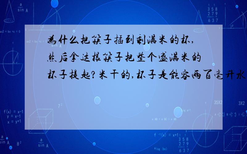 为什么把筷子插到剩满米的杯,然后拿这根筷子把整个盛满米的杯子提起?米干的,杯子是能容两百毫升水的杯谁给我答案,我见到这情况很不解?那个杯子装满米,那么重,筷子就被埋在杯子的中间