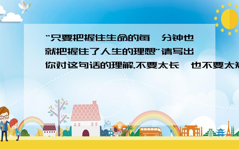 “只要把握住生命的每一分钟也就把握住了人生的理想”请写出你对这句话的理解.不要太长,也不要太短.9点半前呀各位,又快又好的给15分!我已经做好了