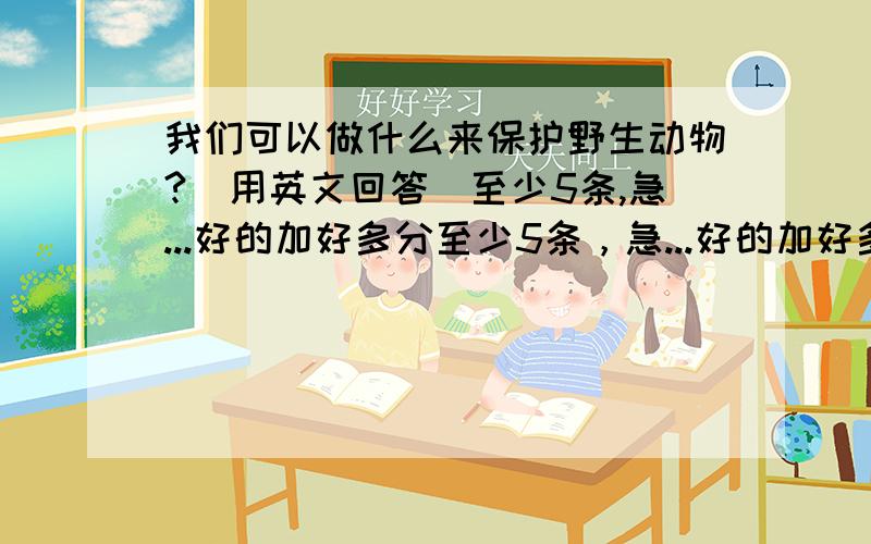 我们可以做什么来保护野生动物?(用英文回答)至少5条,急...好的加好多分至少5条，急...好的加好多分,