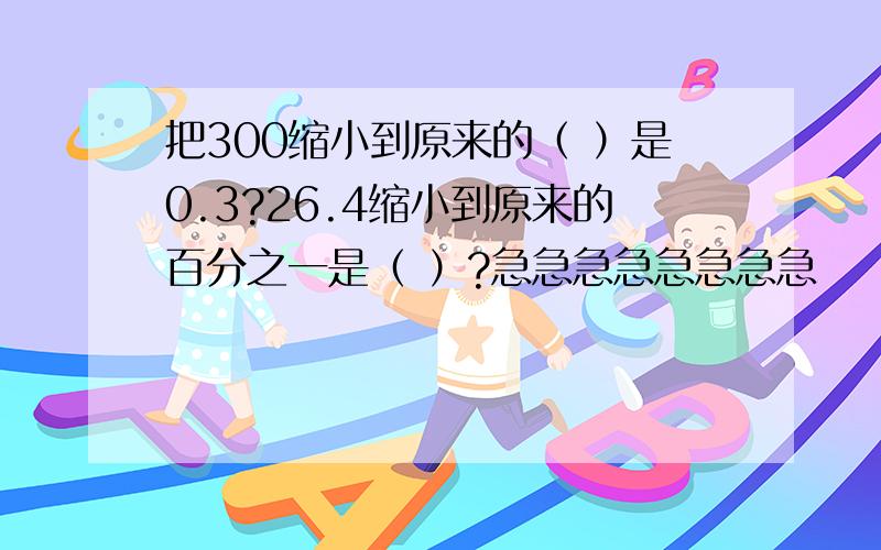 把300缩小到原来的（ ）是0.3?26.4缩小到原来的百分之一是（ ）?急急急急急急急急