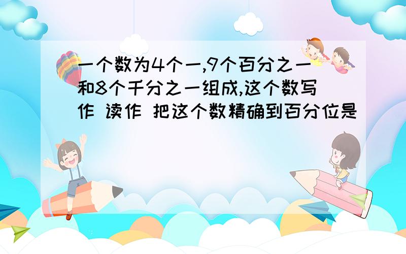 一个数为4个一,9个百分之一和8个千分之一组成,这个数写作 读作 把这个数精确到百分位是