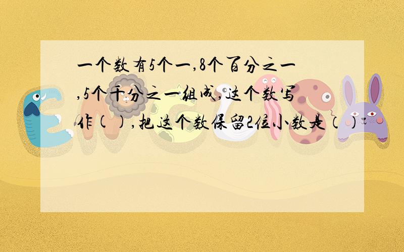 一个数有5个一,8个百分之一,5个千分之一组成,这个数写作(),把这个数保留2位小数是（）