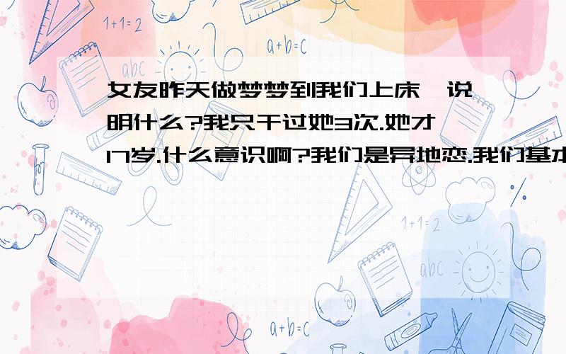 女友昨天做梦梦到我们上床,说明什么?我只干过她3次.她才17岁.什么意识啊?我们是异地恋.我们基本上都是手机联系.一个月见一次面.