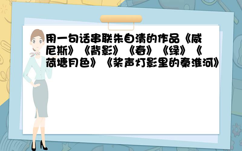 用一句话串联朱自清的作品《威尼斯》《背影》《春》《绿》《荷塘月色》《桨声灯影里的秦淮河》