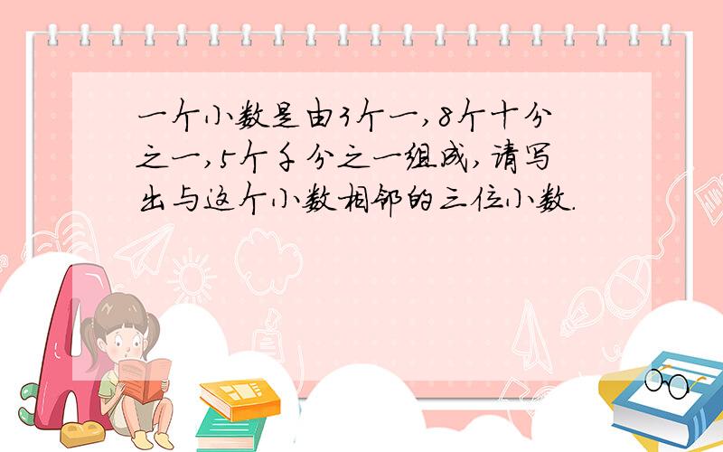 一个小数是由3个一,8个十分之一,5个千分之一组成,请写出与这个小数相邻的三位小数.