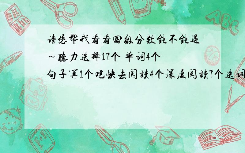 请您帮我看看四级分数能不能过～听力选择17个 单词4个 句子算1个吧快去阅读4个深度阅读7个选词蒙的,完型也没时间做了,9个翻译作文都差不多一般般吧准考证号不知道,查不出,挺紧张的……