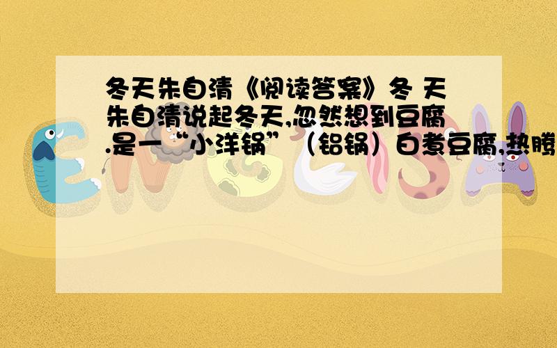 冬天朱自清《阅读答案》冬 天朱自清说起冬天,忽然想到豆腐.是一“小洋锅”（铝锅）白煮豆腐,热腾腾的.水滚着,像好些鱼眼睛,一小块一小块豆腐养在里面,嫩而滑,仿佛反穿的白狐大衣.锅在