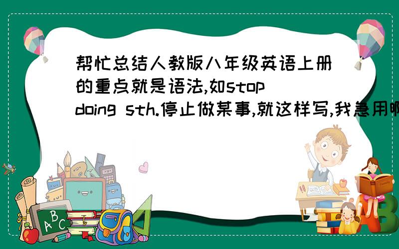 帮忙总结人教版八年级英语上册的重点就是语法,如stop doing sth.停止做某事,就这样写,我急用啊,十二课往后的就行,写得越多越好,我会追加分的.请帮忙标注清课数，如12课，......最好是学过这