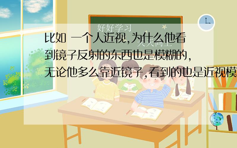 比如 一个人近视,为什么他看到镜子反射的东西也是模糊的,无论他多么靠近镜子,看到的也是近视模糊反射.近视的是人啊,镜子又没有可能近视啊,为什么镜子反射的影象和眼镜看到的一样是近