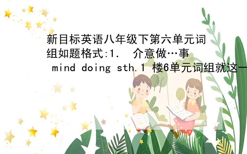 新目标英语八年级下第六单元词组如题格式:1． 介意做…事 mind doing sth.1 楼6单元词组就这一点吗?其他单元词组都有40多个啊