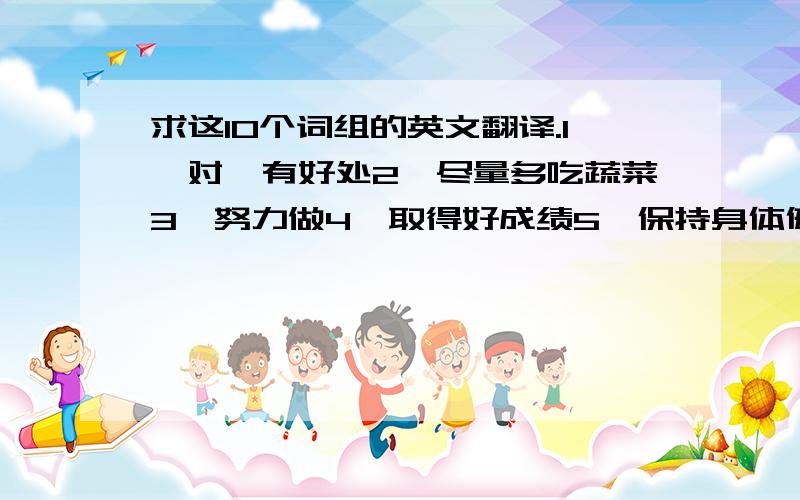 求这10个词组的英文翻译.1、对…有好处2、尽量多吃蔬菜3、努力做4、取得好成绩5、保持身体健康6、学生活动调查7、饮食习惯8、健康的生活方式9、想让某人做某事10、…的结果