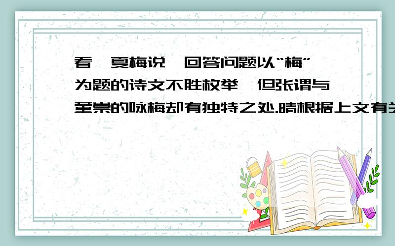 看《夏梅说》回答问题以“梅”为题的诗文不胜枚举,但张谓与董崇的咏梅却有独特之处.晴根据上文有关内容,分别说说这2个人的咏梅诗有什么独到之处.