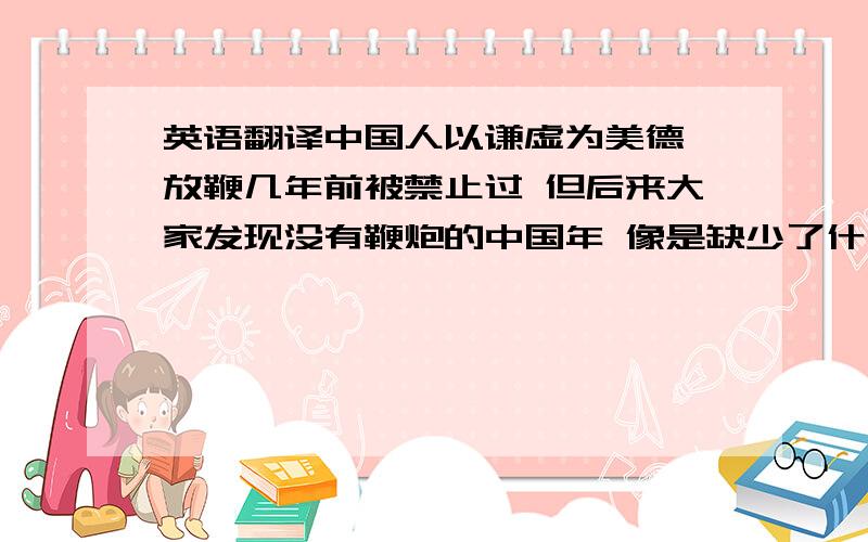 英语翻译中国人以谦虚为美德 放鞭几年前被禁止过 但后来大家发现没有鞭炮的中国年 像是缺少了什么所以这几年又允许放鞭了