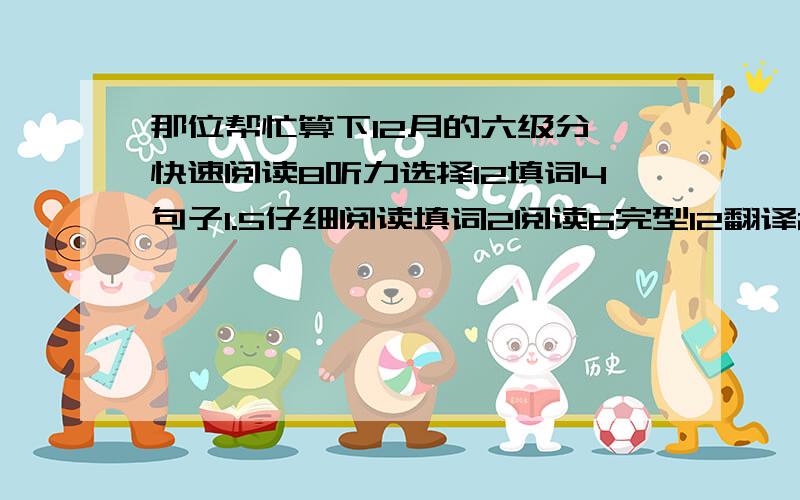 那位帮忙算下12月的六级分,快速阅读8听力选择12填词4句子1.5仔细阅读填词2阅读6完型12翻译2作文一般,谢