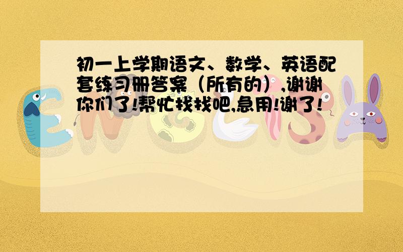 初一上学期语文、数学、英语配套练习册答案（所有的）,谢谢你们了!帮忙找找吧,急用!谢了!