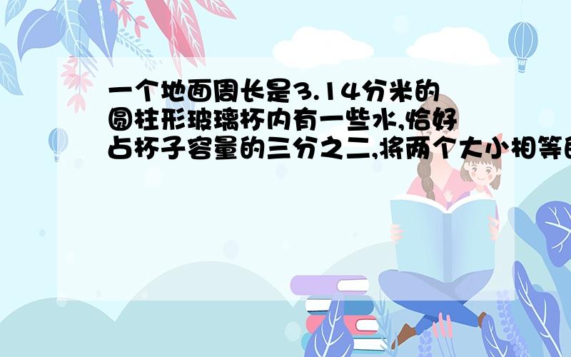 一个地面周长是3.14分米的圆柱形玻璃杯内有一些水,恰好占杯子容量的三分之二,将两个大小相等的鸡蛋浸没在水中,这时水面上升8厘米,刚好与杯子口平齐,求玻璃杯的容积?