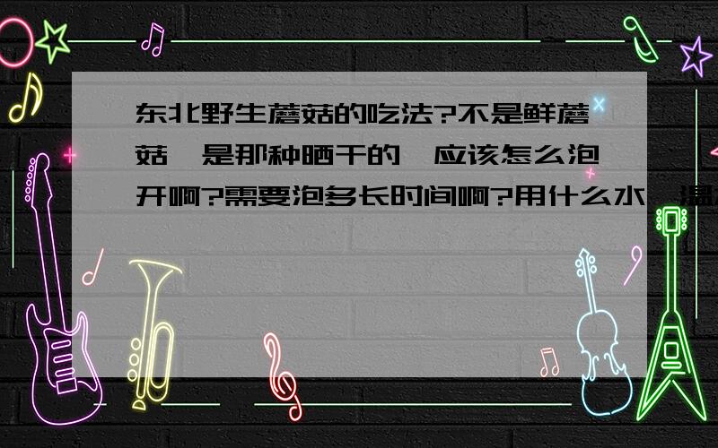 东北野生蘑菇的吃法?不是鲜蘑菇,是那种晒干的,应该怎么泡开啊?需要泡多长时间啊?用什么水,温水还是凉水啊?蘑菇都可以做什么菜啊?