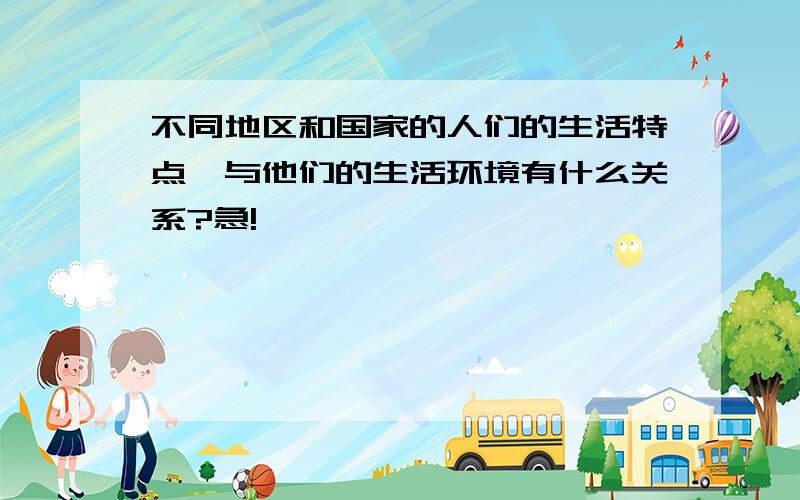 不同地区和国家的人们的生活特点,与他们的生活环境有什么关系?急!