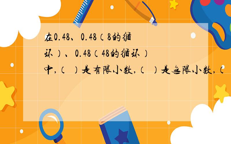 在0.48、0.48（8的循环）、0.48（48的循环）中,（ ）是有限小数,（ ）是无限小数,（ ）是纯循环小数一、填空（快的好的在加分!）在0.48、0.48（8的循环）、0.48（48的循环）中,（ ）是有限小数,