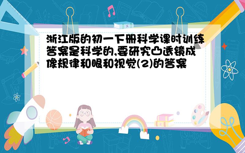 浙江版的初一下册科学课时训练答案是科学的,要研究凸透镜成像规律和眼和视觉(2)的答案