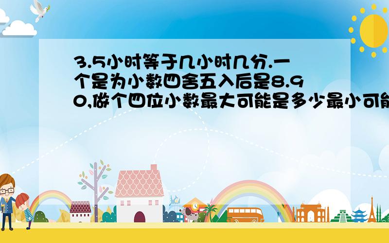 3.5小时等于几小时几分.一个是为小数四舍五入后是8.90,做个四位小数最大可能是多少最小可能是多少.15.32平方米等于多少平方米多少平方米.