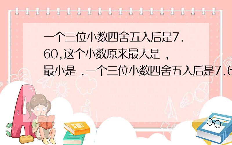 一个三位小数四舍五入后是7.60,这个小数原来最大是 ,最小是 .一个三位小数四舍五入后是7.60,这个小数原来最大是 ,最小是 .这种题怎么写,求方法?