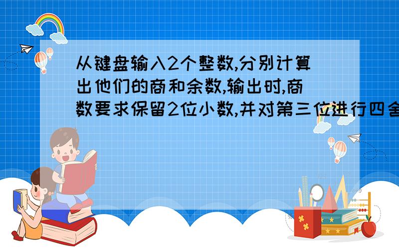 从键盘输入2个整数,分别计算出他们的商和余数,输出时,商数要求保留2位小数,并对第三位进行四舍五入?用C语言编写!谢谢!