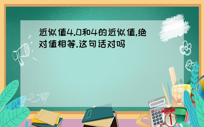 近似值4.0和4的近似值,绝对值相等.这句话对吗