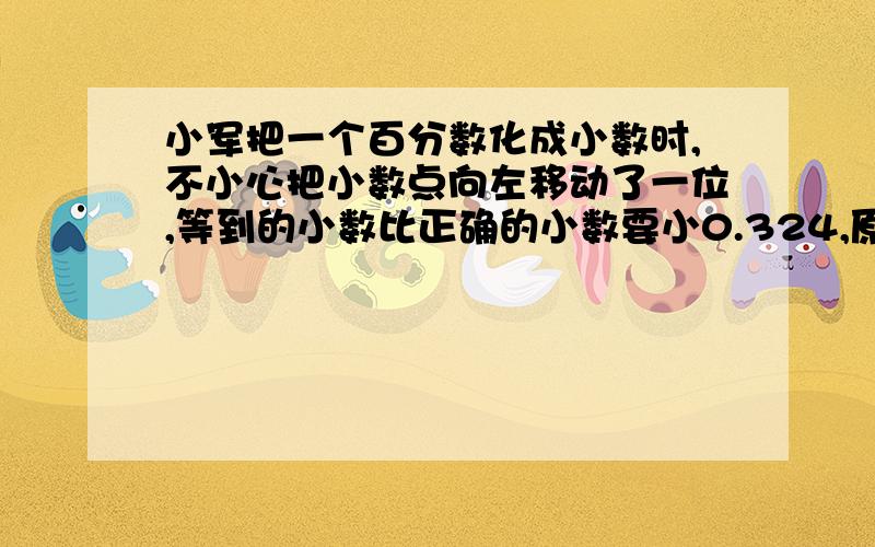 小军把一个百分数化成小数时,不小心把小数点向左移动了一位,等到的小数比正确的小数要小0.324,原数是?小军把一个百分数化成小数时,不小心把小数点向左移动了一位,等到的小数比正确的