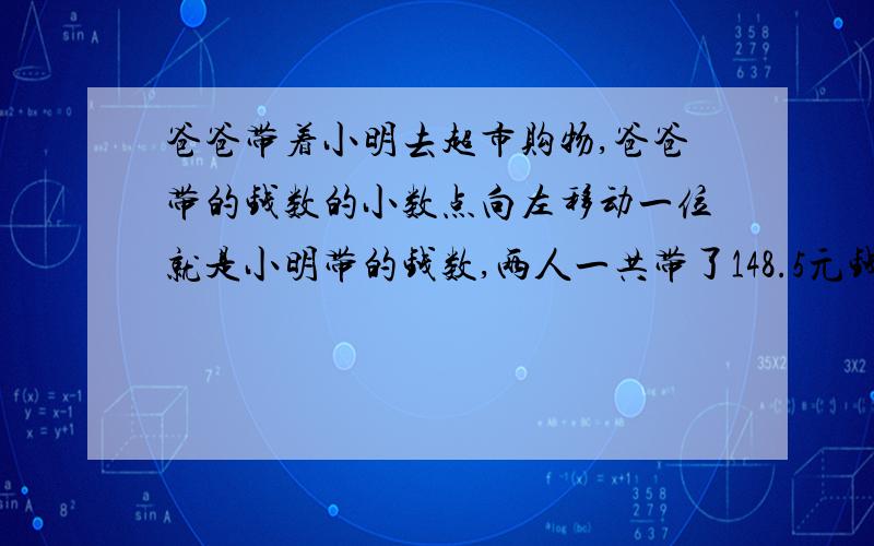 爸爸带着小明去超市购物,爸爸带的钱数的小数点向左移动一位就是小明带的钱数,两人一共带了148.5元钱.爸爸和小明各带了多少钱?