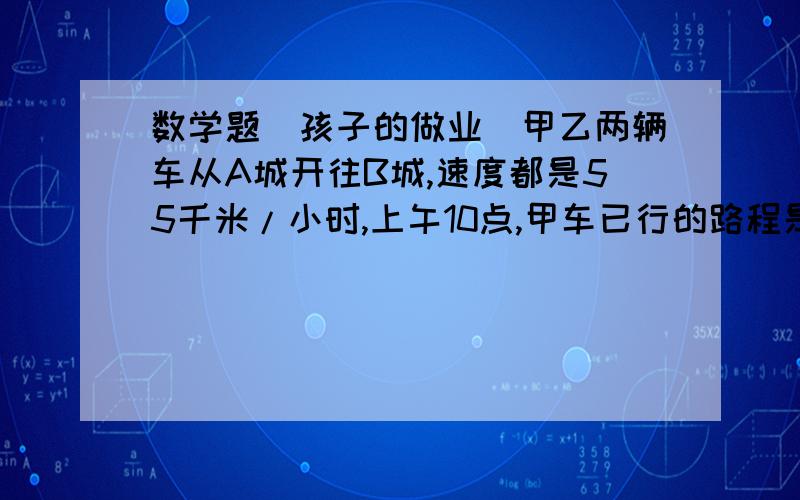 数学题（孩子的做业）甲乙两辆车从A城开往B城,速度都是55千米/小时,上午10点,甲车已行的路程是乙车已行路程的5倍； 中午12点,甲车已行的路程是乙车已行路程的3倍,问乙车比甲车晚出发多