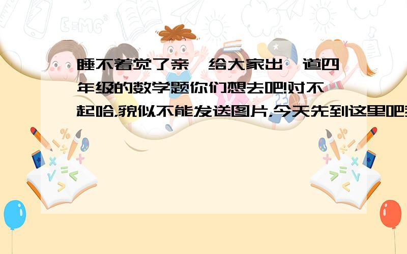 睡不着觉了亲,给大家出一道四年级的数学题你们想去吧!对不起哈，貌似不能发送图片，今天先到这里吧我在重新试试