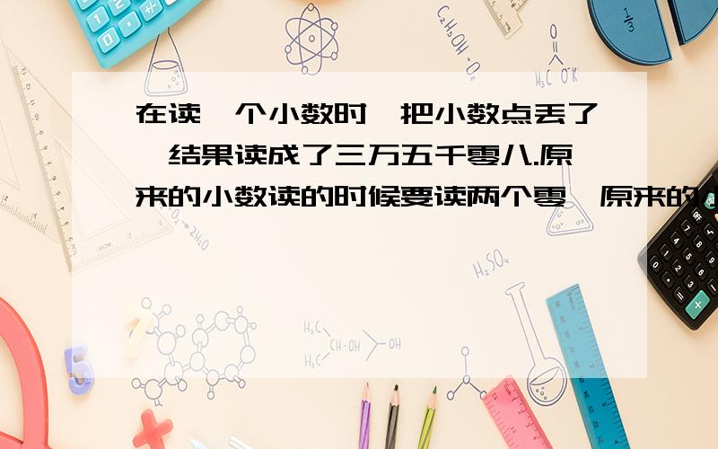 在读一个小数时,把小数点丢了,结果读成了三万五千零八.原来的小数读的时候要读两个零,原来的小数是多少?