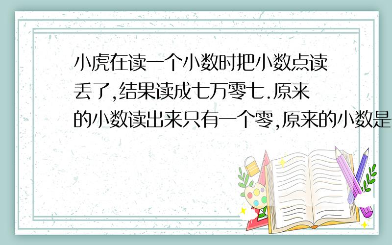 小虎在读一个小数时把小数点读丢了,结果读成七万零七.原来的小数读出来只有一个零,原来的小数是多少?