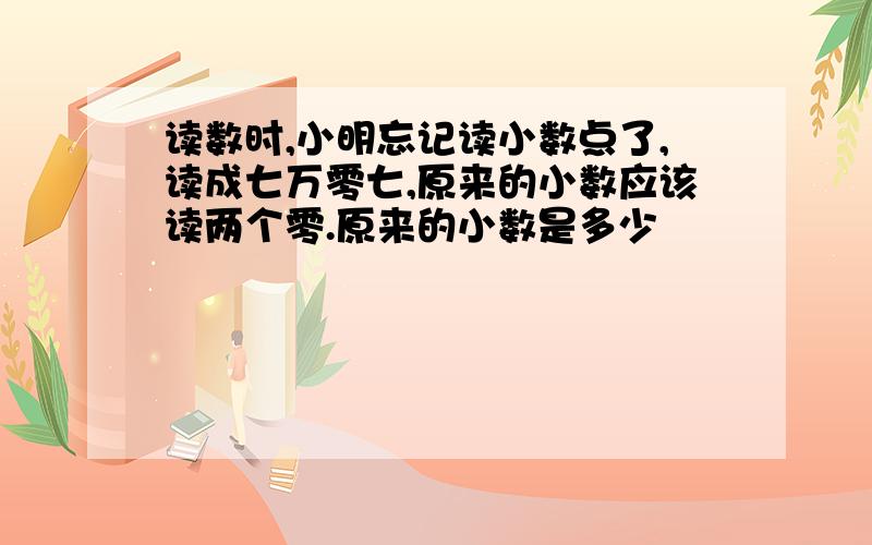 读数时,小明忘记读小数点了,读成七万零七,原来的小数应该读两个零.原来的小数是多少