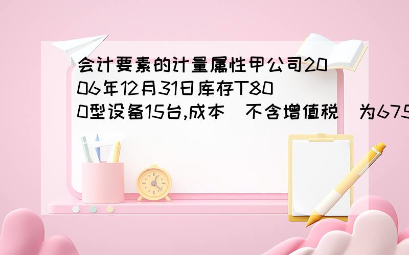 会计要素的计量属性甲公司2006年12月31日库存T800型设备15台,成本（不含增值税）为675万元,单位成本为45万元/台.根据销售合同,该批T800型设备将于2007年1月25日全部销售给乙公司,售价45万元/台