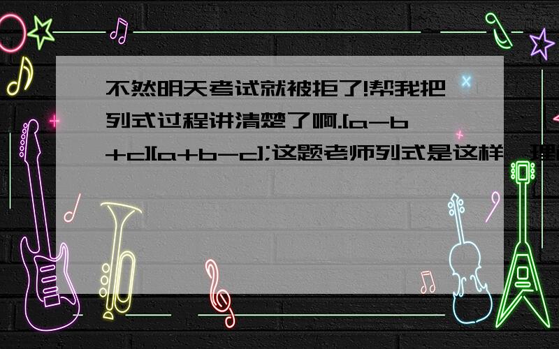 不然明天考试就被拒了!帮我把列式过程讲清楚了啊.[a-b+c][a+b-c];这题老师列式是这样,理解不来；a^2-[b-c]^2[a+b-c][a+b+c][x-y]^2[y-x][x-y]^3[y-x]^2当k=-2时,多项式x-1与2-kx的乘积不含一次项