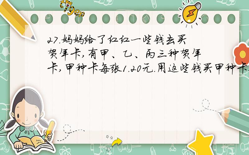 27.妈妈给了红红一些钱去买贺年卡,有甲、乙、丙三种贺年卡,甲种卡每张1.20元.用这些钱买甲种卡要比买乙种卡多8张,买乙种卡要比买丙种卡多买6张.妈妈给了红红多少钱?乙种卡每张多少钱?