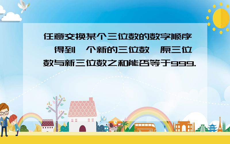 任意交换某个三位数的数字顺序,得到一个新的三位数,原三位数与新三位数之和能否等于999.