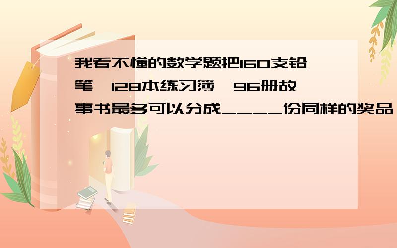 我看不懂的数学题把160支铅笔、128本练习簿、96册故事书最多可以分成____份同样的奖品,在每份奖品中,有铅笔____支,练习簿____本,故事书____册.希望你们给我讲解好题目,如果可以的话,把答案讲