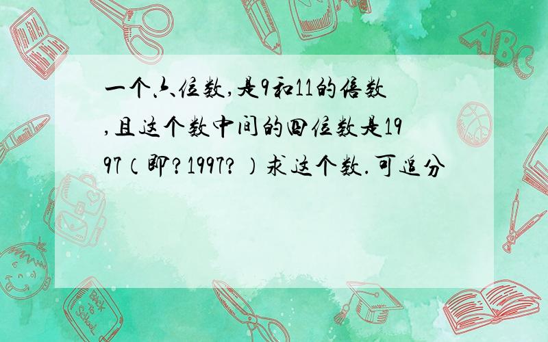 一个六位数,是9和11的倍数,且这个数中间的四位数是1997（即?1997?）求这个数.可追分