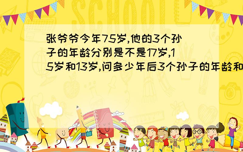 张爷爷今年75岁,他的3个孙子的年龄分别是不是17岁,15岁和13岁,问多少年后3个孙子的年龄和等于祖父的年龄?