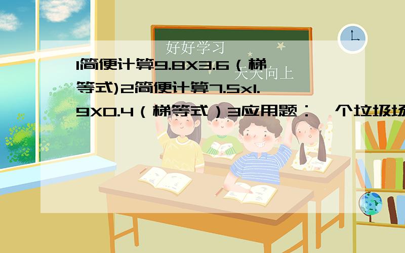 1简便计算9.8X3.6（梯等式)2简便计算7.5x1.9X0.4（梯等式）3应用题：一个垃圾场1.4小时处理垃圾5.6吨.照这样计算,2小时30分钟处理多少吨?4把下面的小数循环小数各保留两位：1.99… 3.80… 0.46 1.666