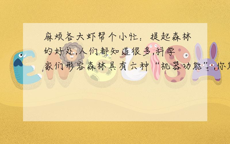 麻烦各大虾帮个小忙：提起森林的好处,人们都知道很多,科学家们形容森林具有六种“机器功能”,你能利用所学的知识对这些功能做出解释吗?（1）“吞云吐雨器”：________________________________